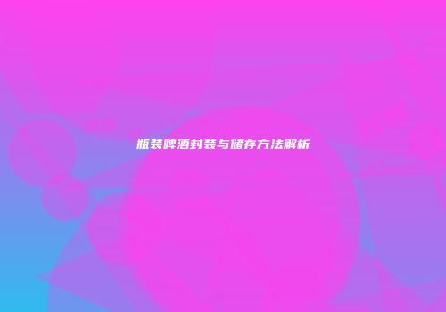 瓶装啤酒封装与储存方法解析