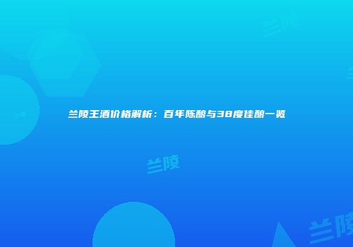兰陵王酒价格解析：百年陈酿与38度佳酿一览