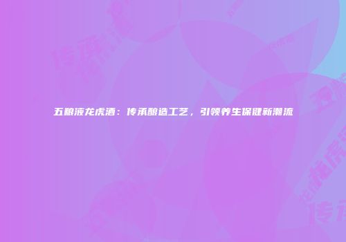 五粮液龙虎酒：传承酿造工艺，引领养生保健新潮流