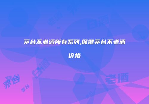 茅台不老酒所有系列,保健茅台不老酒价格