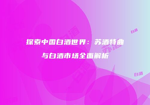 探索中国白酒世界：苏酒特曲与白酒市场全面解析