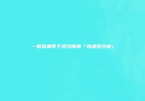 一瓶劲酒等于多少啤酒「劲酒多少度」