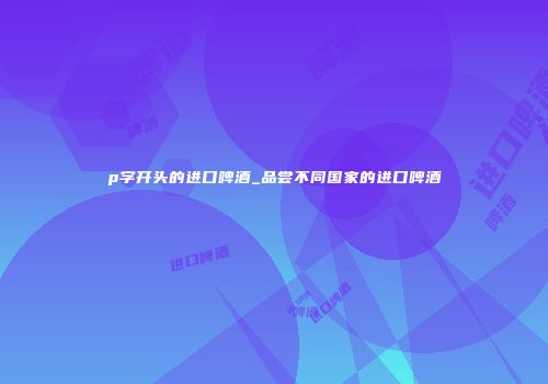 p字开头的进口啤酒_品尝不同国家的进口啤酒