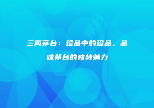 三两茅台：珍品中的珍品，品味茅台的独特魅力