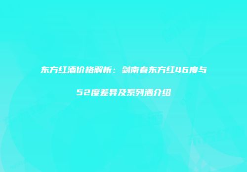 东方红酒价格解析：剑南春东方红46度与52度差异及系列酒介绍
