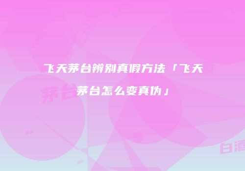 飞天茅台辨别真假方法「飞天茅台怎么变真伪」