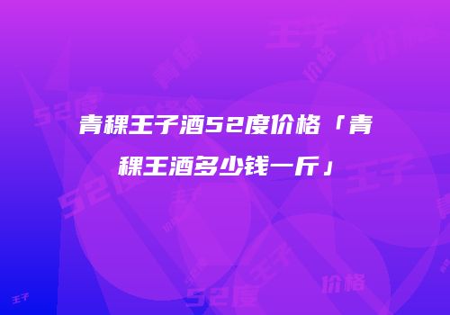 青稞王子酒52度价格「青稞王酒多少钱一斤」