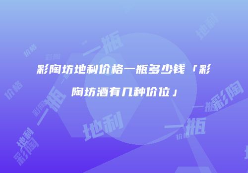 彩陶坊地利价格一瓶多少钱「彩陶坊酒有几种价位」