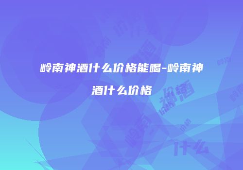岭南神酒什么价格能喝-岭南神酒什么价格