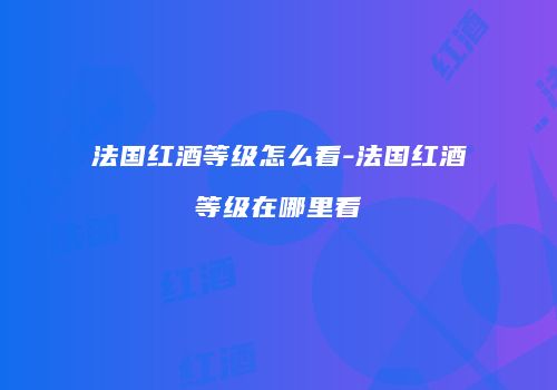 法国红酒等级怎么看-法国红酒等级在哪里看