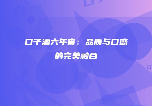 口子酒六年窖：品质与口感的完美融合