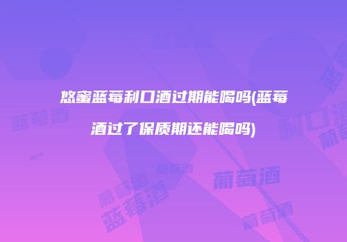 悠蜜蓝莓利口酒过期能喝吗(蓝莓酒过了保质期还能喝吗)