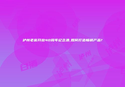 泸州老窖开放40周年纪念酒,如何打造畅销产品?