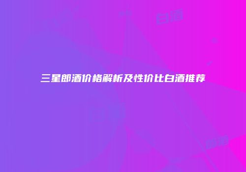 三星郎酒价格解析及性价比白酒推荐