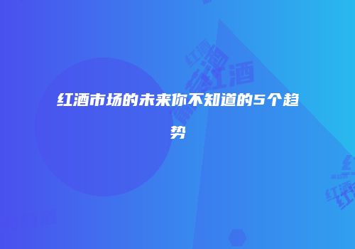 红酒市场的未来你不知道的5个趋势
