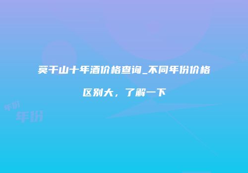莫干山十年酒价格查询_不同年份价格区别大，了解一下