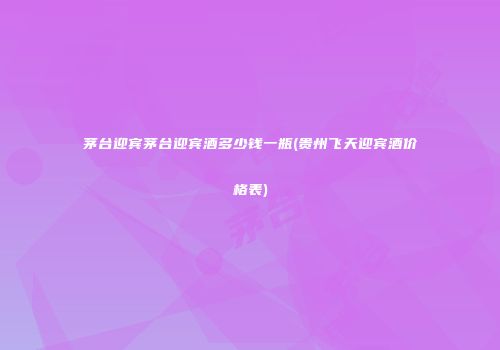 茅台迎宾茅台迎宾酒多少钱一瓶(贵州飞天迎宾酒价格表)