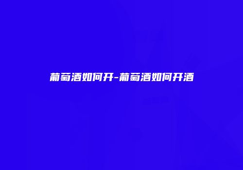 葡萄酒如何开-葡萄酒如何开酒