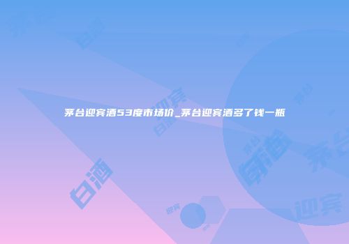 茅台迎宾酒53度市场价_茅台迎宾酒多了钱一瓶