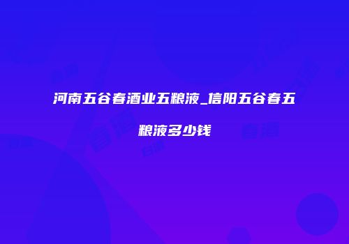 河南五谷春酒业五粮液_信阳五谷春五粮液多少钱