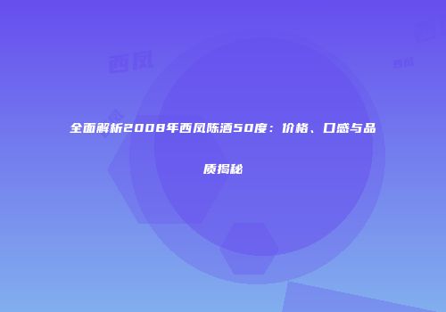 全面解析2008年西凤陈酒50度：价格、口感与品质揭秘