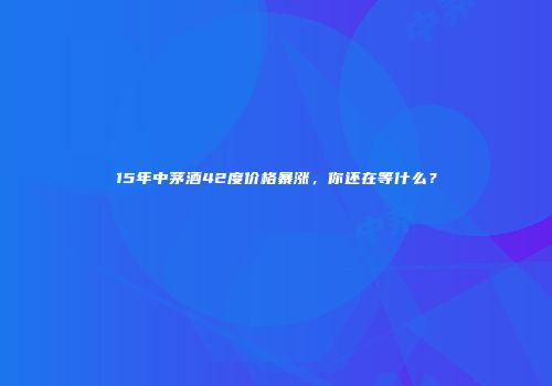 15年中茅酒42度价格暴涨，你还在等什么？