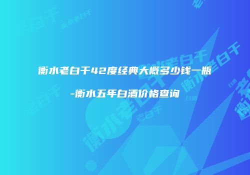 衡水老白干42度经典大概多少钱一瓶-衡水五年白酒价格查询