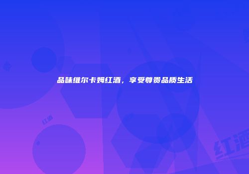 品味维尔卡姆红酒，享受尊贵品质生活