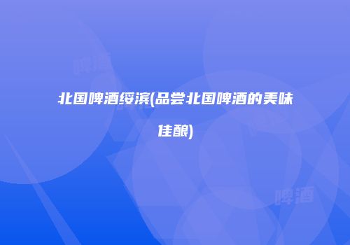 北国啤酒绥滨(品尝北国啤酒的美味佳酿)