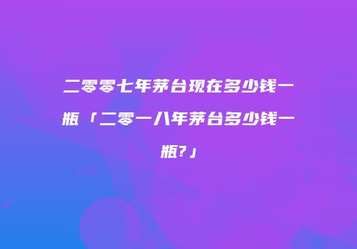 二零零七年茅台现在多少钱一瓶「二零一八年茅台多少钱一瓶?」