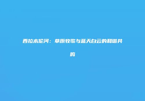西拉木伦河：草原牧歌与蓝天白云的和谐共鸣