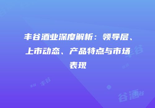 丰谷酒业深度解析：领导层、上市动态、产品特点与市场表现