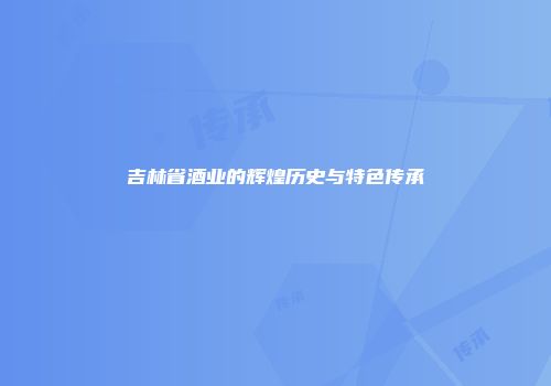 吉林省酒业的辉煌历史与特色传承