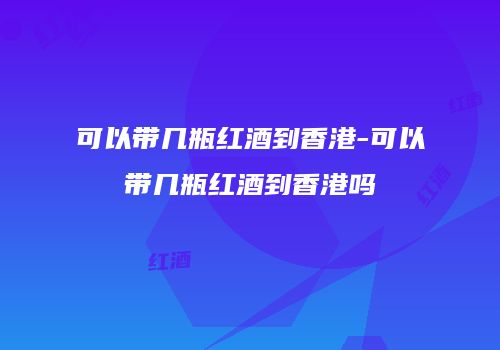 可以带几瓶红酒到香港-可以带几瓶红酒到香港吗