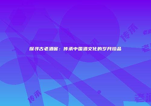 探寻古老酒窖：传承中国酒文化的岁月珍品