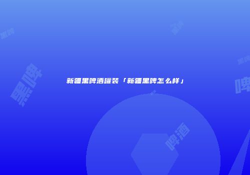 新疆黑啤酒罐装「新疆黑啤怎么样」