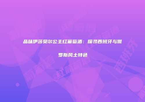 品味伊莎贝尔公主红葡萄酒：探寻西班牙与俄罗斯风土特色