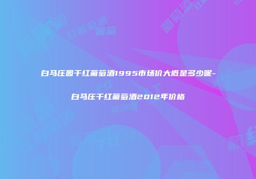 白马庄园干红葡萄酒1995市场价大概是多少呢-白马庄干红葡萄酒2012年价格
