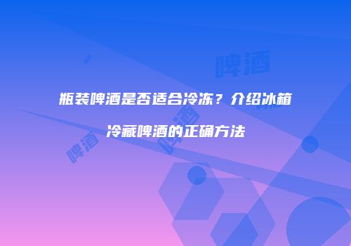 瓶装啤酒是否适合冷冻？介绍冰箱冷藏啤酒的正确方法