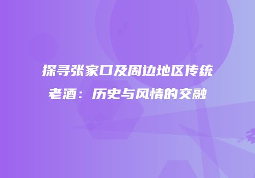 探寻张家口及周边地区传统老酒：历史与风情的交融