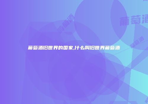 葡萄酒旧世界的国家,什么叫旧世界葡萄酒