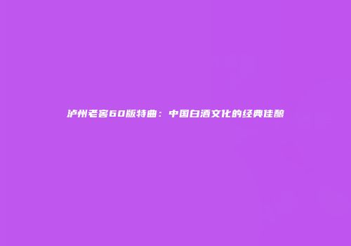 泸州老窖60版特曲：中国白酒文化的经典佳酿