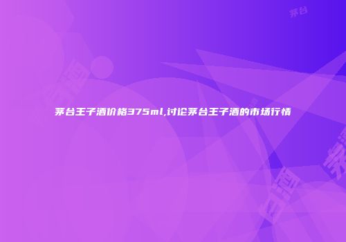 茅台王子酒价格375ml,讨论茅台王子酒的市场行情