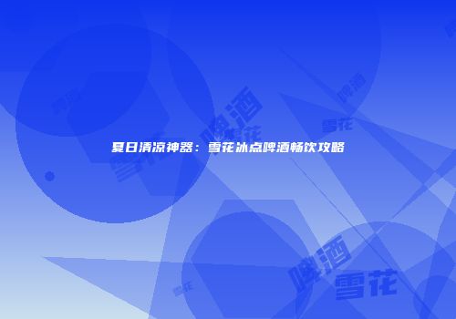 夏日清凉神器：雪花冰点啤酒畅饮攻略