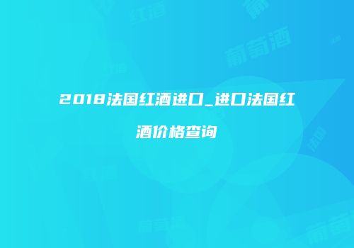 2018法国红酒进口_进口法国红酒价格查询