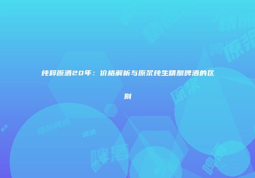纯粹原酒20年：价格解析与原浆纯生精酿啤酒的区别