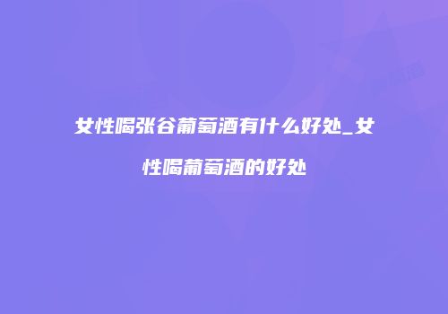 女性喝张谷葡萄酒有什么好处_女性喝葡萄酒的好处