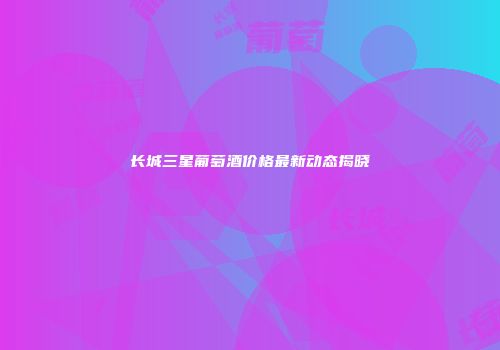 长城三星葡萄酒价格最新动态揭晓