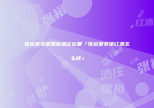 张裕爱斐堡国际酒庄在哪「张裕爱斐堡红酒怎么样」