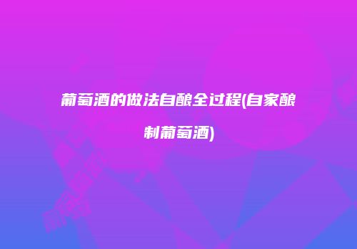 葡萄酒的做法自酿全过程(自家酿制葡萄酒)